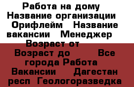 Работа на дому › Название организации ­ Орифлейм › Название вакансии ­ Менеджер  › Возраст от ­ 18 › Возраст до ­ 30 - Все города Работа » Вакансии   . Дагестан респ.,Геологоразведка п.